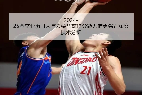 2024-25赛季亚历山大与爱德华兹得分能力谁更强？深度技术分析